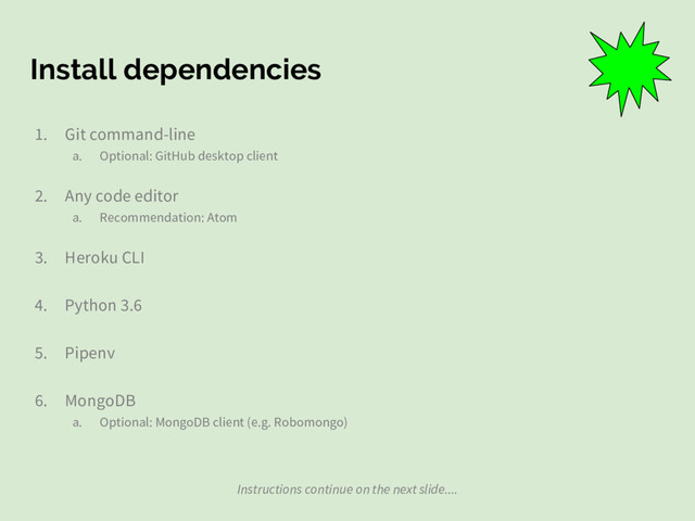 Install dependencies
1. Git command-line
a. Optional: GitHub desktop client
2. Any code editor
a. Recommendation: Atom
3. Heroku CLI
4. Python 3.6
5. Pipenv
6. MongoDB
a. Optional: MongoDB client (e.g. Robomongo)
Instructions continue on the next slide....
