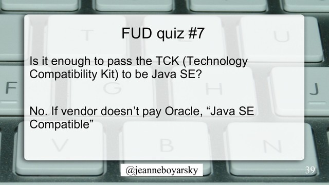 @jeanneboyarsky
FUD quiz #7
Is it enough to pass the TCK (Technology
Compatibility Kit) to be Java SE?
No. If vendor doesn’t pay Oracle, “Java SE
Compatible”
39
