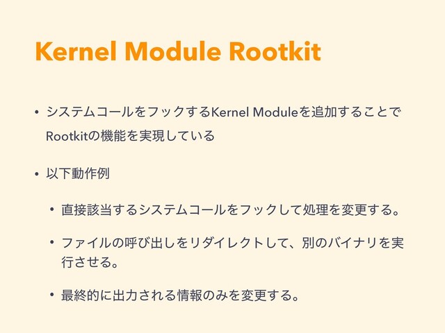 Kernel Module Rootkit
• γεςϜίʔϧΛϑοΫ͢ΔKernel ModuleΛ௥Ճ͢Δ͜ͱͰ
RootkitͷػೳΛ࣮ݱ͍ͯ͠Δ
• ҎԼಈ࡞ྫ
• ௚઀֘౰͢ΔγεςϜίʔϧΛϑοΫͯ͠ॲཧΛมߋ͢Δɻ
• ϑΝΠϧͷݺͼग़͠ΛϦμΠϨΫτͯ͠ɺผͷόΠφϦΛ࣮
ߦͤ͞Δɻ
• ࠷ऴతʹग़ྗ͞ΕΔ৘ใͷΈΛมߋ͢Δɻ
