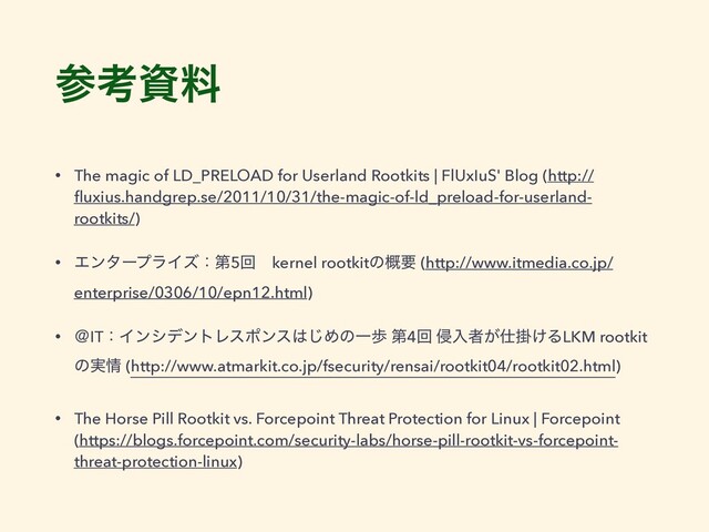 ࢀߟࢿྉ
• The magic of LD_PRELOAD for Userland Rootkits | FlUxIuS' Blog (http://
ﬂuxius.handgrep.se/2011/10/31/the-magic-of-ld_preload-for-userland-
rootkits/)
• ΤϯλʔϓϥΠζɿୈ5ճɹkernel rootkitͷ֓ཁ (http://www.itmedia.co.jp/
enterprise/0306/10/epn12.html)
• ˏITɿΠϯγσϯτϨεϙϯε͸͡ΊͷҰา ୈ4ճ ৵ೖऀ͕࢓ֻ͚ΔLKM rootkit
ͷ࣮৘ (http://www.atmarkit.co.jp/fsecurity/rensai/rootkit04/rootkit02.html)
• The Horse Pill Rootkit vs. Forcepoint Threat Protection for Linux | Forcepoint
(https://blogs.forcepoint.com/security-labs/horse-pill-rootkit-vs-forcepoint-
threat-protection-linux)
