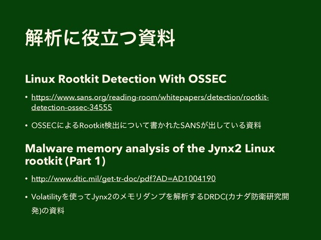 ղੳʹ໾ཱͭࢿྉ
Linux Rootkit Detection With OSSEC
• https://www.sans.org/reading-room/whitepapers/detection/rootkit-
detection-ossec-34555
• OSSECʹΑΔRootkitݕग़ʹ͍ͭͯॻ͔ΕͨSANS͕ग़͍ͯ͠Δࢿྉ
Malware memory analysis of the Jynx2 Linux
rootkit (Part 1)
• http://www.dtic.mil/get-tr-doc/pdf?AD=AD1004190
• VolatilityΛ࢖ͬͯJynx2ͷϝϞϦμϯϓΛղੳ͢ΔDRDC(Χφμ๷Ӵݚڀ։
ൃ)ͷࢿྉ
