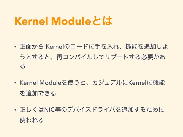 Kernel Moduleͱ͸
• ਖ਼໘͔Β KernelͷίʔυʹखΛೖΕɺػೳΛ௥Ճ͠Α
͏ͱ͢Δͱɺ࠶ίϯύΠϧͯ͠Ϧϒʔτ͢Δඞཁ͕͋
Δ
• Kernel ModuleΛ࢖͏ͱɺΧδϡΞϧʹKernelʹػೳ
Λ௥ՃͰ͖Δ
• ਖ਼͘͠͸NIC౳ͷσόΠευϥΠόΛ௥Ճ͢ΔͨΊʹ
࢖ΘΕΔ
