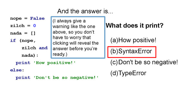 nope = False
zilch = 0
nada = []
if (nope,
zilch and
nada):
print 'How positive!'
else:
print 'Don't be so negative!'
(a)How positive!
(b)SyntaxError
(c)Don't be so negative!
(d)TypeError
What does it print?
And the answer is...
(I always give a
warning like the one
above, so you don’t
have to worry that
clicking will reveal the
answer before you’re
ready.)
