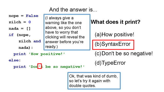 nope = False
zilch = 0
nada = []
if (nope,
zilch and
nada):
print 'How positive!'
else:
print 'Don't be so negative!'
(a)How positive!
(b)SyntaxError
(c)Don't be so negative!
(d)TypeError
What does it print?
And the answer is...
Ok, that was kind of dumb,
so let’s try it again with
double quotes.
(I always give a
warning like the one
above, so you don’t
have to worry that
clicking will reveal the
answer before you’re
ready.)
