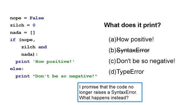 nope = False
zilch = 0
nada = []
if (nope,
zilch and
nada):
print 'How positive!'
else:
print "Don't be so negative!"
(a)How positive!
(b)SyntaxError
(c)Don't be so negative!
(d)TypeError
What does it print?
I promise that the code no
longer raises a SyntaxError.
What happens instead?
