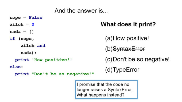 nope = False
zilch = 0
nada = []
if (nope,
zilch and
nada):
print 'How positive!'
else:
print "Don't be so negative!"
(a)How positive!
(b)SyntaxError
(c)Don't be so negative!
(d)TypeError
What does it print?
And the answer is...
I promise that the code no
longer raises a SyntaxError.
What happens instead?
