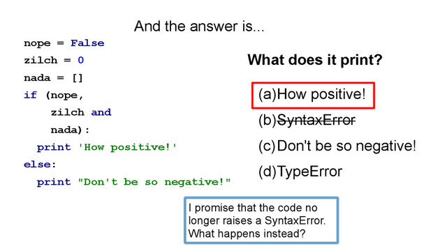 nope = False
zilch = 0
nada = []
if (nope,
zilch and
nada):
print 'How positive!'
else:
print "Don't be so negative!"
(a)How positive!
(b)SyntaxError
(c)Don't be so negative!
(d)TypeError
What does it print?
And the answer is...
I promise that the code no
longer raises a SyntaxError.
What happens instead?
