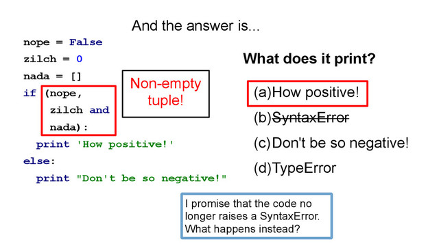 nope = False
zilch = 0
nada = []
if (nope,
zilch and
nada):
print 'How positive!'
else:
print "Don't be so negative!"
(a)How positive!
(b)SyntaxError
(c)Don't be so negative!
(d)TypeError
What does it print?
And the answer is...
Non-empty
tuple!
I promise that the code no
longer raises a SyntaxError.
What happens instead?
