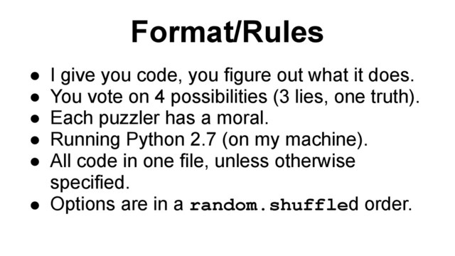 Format/Rules
● I give you code, you figure out what it does.
● You vote on 4 possibilities (3 lies, one truth).
● Each puzzler has a moral.
● Running Python 2.7 (on my machine).
● All code in one file, unless otherwise
specified.
● Options are in a random.shuffled order.
