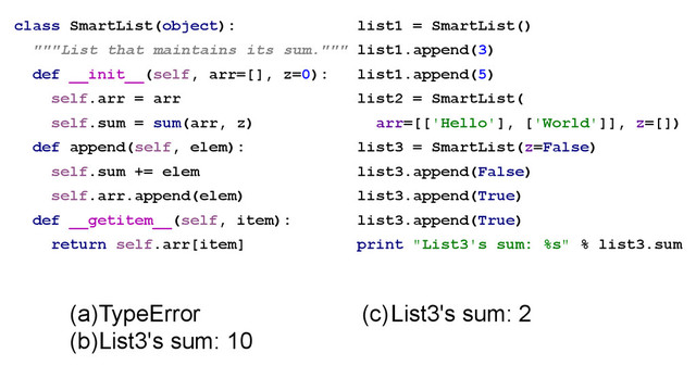 class SmartList(object):
"""List that maintains its sum."""
def __init__(self, arr=[], z=0):
self.arr = arr
self.sum = sum(arr, z)
def append(self, elem):
self.sum += elem
self.arr.append(elem)
def __getitem__(self, item):
return self.arr[item]
(a)TypeError
(b)List3's sum: 10
list1 = SmartList()
list1.append(3)
list1.append(5)
list2 = SmartList(
arr=[['Hello'], ['World']], z=[])
list3 = SmartList(z=False)
list3.append(False)
list3.append(True)
list3.append(True)
print "List3's sum: %s" % list3.sum
(c)List3's sum: 2
