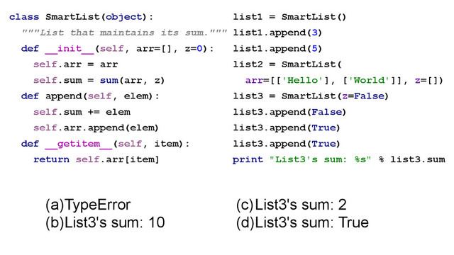 class SmartList(object):
"""List that maintains its sum."""
def __init__(self, arr=[], z=0):
self.arr = arr
self.sum = sum(arr, z)
def append(self, elem):
self.sum += elem
self.arr.append(elem)
def __getitem__(self, item):
return self.arr[item]
(a)TypeError
(b)List3's sum: 10
list1 = SmartList()
list1.append(3)
list1.append(5)
list2 = SmartList(
arr=[['Hello'], ['World']], z=[])
list3 = SmartList(z=False)
list3.append(False)
list3.append(True)
list3.append(True)
print "List3's sum: %s" % list3.sum
(c)List3's sum: 2
(d)List3's sum: True
