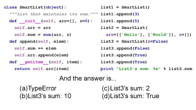 class SmartList(object):
"""List that maintains its sum."""
def __init__(self, arr=[], z=0):
self.arr = arr
self.sum = sum(arr, z)
def append(self, elem):
self.sum += elem
self.arr.append(elem)
def __getitem__(self, item):
return self.arr[item]
(a)TypeError
(b)List3's sum: 10
list1 = SmartList()
list1.append(3)
list1.append(5)
list2 = SmartList(
arr=[['Hello'], ['World']], z=[])
list3 = SmartList(z=False)
list3.append(False)
list3.append(True)
list3.append(True)
print "List3's sum: %s" % list3.sum
(c)List3's sum: 2
(d)List3's sum: True
And the answer is...
