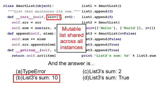 class SmartList(object):
"""List that maintains its sum."""
def __init__(self, arr=[], z=0):
self.arr = arr
self.sum = sum(arr, z)
def append(self, elem):
self.sum += elem
self.arr.append(elem)
def __getitem__(self, item):
return self.arr[item]
(a)TypeError
(b)List3's sum: 10
list1 = SmartList()
list1.append(3)
list1.append(5)
list2 = SmartList(
arr=[['Hello'], ['World']], z=[])
list3 = SmartList(z=False)
list3.append(False)
list3.append(True)
list3.append(True)
print "List3's sum: %s" % list3.sum
(c)List3's sum: 2
(d)List3's sum: True
And the answer is...
Mutable
list shared
across all
instances
