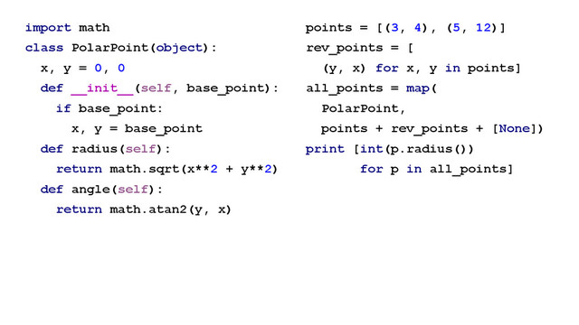 import math
class PolarPoint(object):
x, y = 0, 0
def __init__(self, base_point):
if base_point:
x, y = base_point
def radius(self):
return math.sqrt(x**2 + y**2)
def angle(self):
return math.atan2(y, x)
points = [(3, 4), (5, 12)]
rev_points = [
(y, x) for x, y in points]
all_points = map(
PolarPoint,
points + rev_points + [None])
print [int(p.radius())
for p in all_points]
