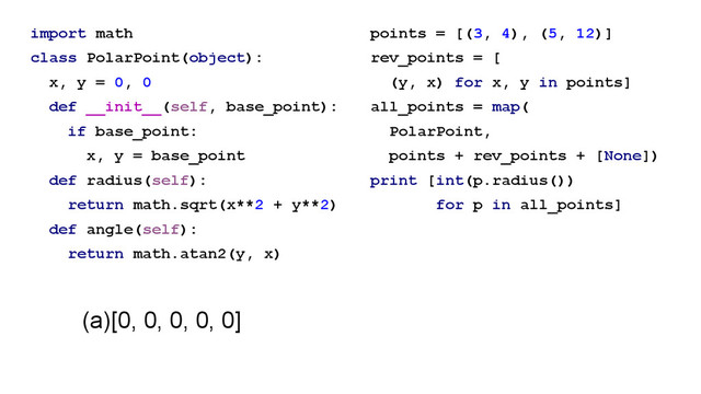 import math
class PolarPoint(object):
x, y = 0, 0
def __init__(self, base_point):
if base_point:
x, y = base_point
def radius(self):
return math.sqrt(x**2 + y**2)
def angle(self):
return math.atan2(y, x)
points = [(3, 4), (5, 12)]
rev_points = [
(y, x) for x, y in points]
all_points = map(
PolarPoint,
points + rev_points + [None])
print [int(p.radius())
for p in all_points]
(a)[0, 0, 0, 0, 0]
