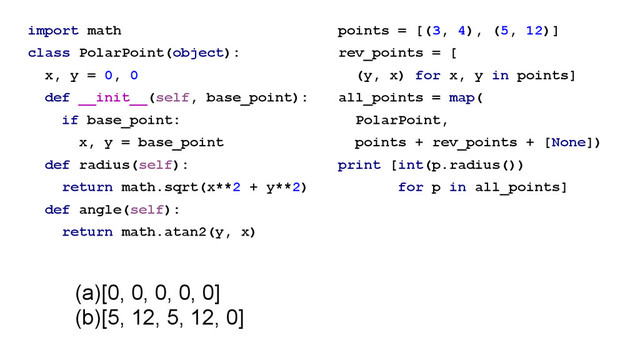 import math
class PolarPoint(object):
x, y = 0, 0
def __init__(self, base_point):
if base_point:
x, y = base_point
def radius(self):
return math.sqrt(x**2 + y**2)
def angle(self):
return math.atan2(y, x)
points = [(3, 4), (5, 12)]
rev_points = [
(y, x) for x, y in points]
all_points = map(
PolarPoint,
points + rev_points + [None])
print [int(p.radius())
for p in all_points]
(a)[0, 0, 0, 0, 0]
(b)[5, 12, 5, 12, 0]
