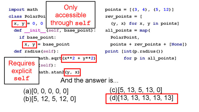 import math
class PolarPoint(object):
x, y = 0, 0
def __init__(self, base_point):
if base_point:
x, y = base_point
def radius(self):
return math.sqrt(x**2 + y**2)
def angle(self):
return math.atan2(y, x)
points = [(3, 4), (5, 12)]
rev_points = [
(y, x) for x, y in points]
all_points = map(
PolarPoint,
points + rev_points + [None])
print [int(p.radius())
for p in all_points]
(a)[0, 0, 0, 0, 0]
(b)[5, 12, 5, 12, 0]
(c)[5, 13, 5, 13, 0]
(d)[13, 13, 13, 13, 13]
And the answer is...
Requires
explicit
self
Only
accessible
through self
