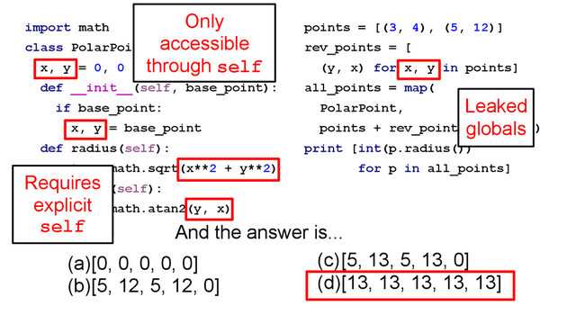 import math
class PolarPoint(object):
x, y = 0, 0
def __init__(self, base_point):
if base_point:
x, y = base_point
def radius(self):
return math.sqrt(x**2 + y**2)
def angle(self):
return math.atan2(y, x)
points = [(3, 4), (5, 12)]
rev_points = [
(y, x) for x, y in points]
all_points = map(
PolarPoint,
points + rev_points + [None])
print [int(p.radius())
for p in all_points]
(a)[0, 0, 0, 0, 0]
(b)[5, 12, 5, 12, 0]
(c)[5, 13, 5, 13, 0]
(d)[13, 13, 13, 13, 13]
And the answer is...
Requires
explicit
self
Only
accessible
through self
Leaked
globals
