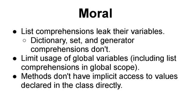 Moral
● List comprehensions leak their variables.
o Dictionary, set, and generator
comprehensions don't.
● Limit usage of global variables (including list
comprehensions in global scope).
● Methods don't have implicit access to values
declared in the class directly.
