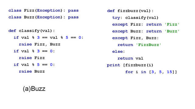 class Fizz(Exception): pass
class Buzz(Exception): pass
!
def classify(val):
if val % 3 == val % 5 == 0:
raise Fizz, Buzz
if val % 3 == 0:
raise Fizz
if val % 5 == 0:
raise Buzz
def fizzbuzz(val):
try: classify(val)
except Fizz: return 'Fizz'
except Buzz: return 'Buzz'
except Fizz, Buzz:
return 'FizzBuzz'
else:
return val
print [fizzbuzz(i)
for i in [3, 5, 15]]
!
(a)Buzz
