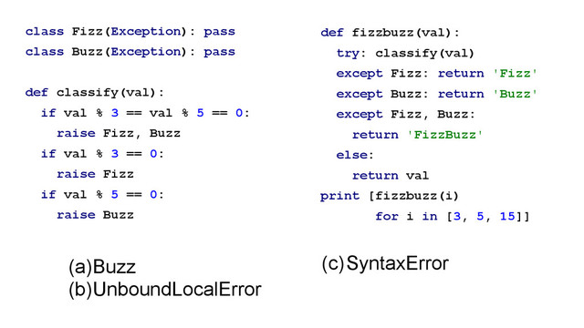 class Fizz(Exception): pass
class Buzz(Exception): pass
!
def classify(val):
if val % 3 == val % 5 == 0:
raise Fizz, Buzz
if val % 3 == 0:
raise Fizz
if val % 5 == 0:
raise Buzz
def fizzbuzz(val):
try: classify(val)
except Fizz: return 'Fizz'
except Buzz: return 'Buzz'
except Fizz, Buzz:
return 'FizzBuzz'
else:
return val
print [fizzbuzz(i)
for i in [3, 5, 15]]
!
(a)Buzz
(b)UnboundLocalError
(c)SyntaxError
