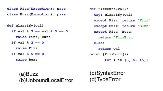 class Fizz(Exception): pass
class Buzz(Exception): pass
!
def classify(val):
if val % 3 == val % 5 == 0:
raise Fizz, Buzz
if val % 3 == 0:
raise Fizz
if val % 5 == 0:
raise Buzz
def fizzbuzz(val):
try: classify(val)
except Fizz: return 'Fizz'
except Buzz: return 'Buzz'
except Fizz, Buzz:
return 'FizzBuzz'
else:
return val
print [fizzbuzz(i)
for i in [3, 5, 15]]
!
(a)Buzz
(b)UnboundLocalError
(c)SyntaxError
(d)TypeError
