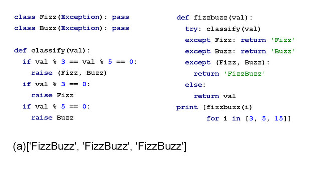 class Fizz(Exception): pass
class Buzz(Exception): pass
!
def classify(val):
if val % 3 == val % 5 == 0:
raise (Fizz, Buzz)
if val % 3 == 0:
raise Fizz
if val % 5 == 0:
raise Buzz
def fizzbuzz(val):
try: classify(val)
except Fizz: return 'Fizz'
except Buzz: return 'Buzz'
except (Fizz, Buzz):
return 'FizzBuzz'
else:
return val
print [fizzbuzz(i)
for i in [3, 5, 15]]
(a)['FizzBuzz', 'FizzBuzz', 'FizzBuzz']
