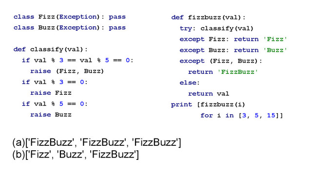class Fizz(Exception): pass
class Buzz(Exception): pass
!
def classify(val):
if val % 3 == val % 5 == 0:
raise (Fizz, Buzz)
if val % 3 == 0:
raise Fizz
if val % 5 == 0:
raise Buzz
def fizzbuzz(val):
try: classify(val)
except Fizz: return 'Fizz'
except Buzz: return 'Buzz'
except (Fizz, Buzz):
return 'FizzBuzz'
else:
return val
print [fizzbuzz(i)
for i in [3, 5, 15]]
(a)['FizzBuzz', 'FizzBuzz', 'FizzBuzz']
(b)['Fizz', 'Buzz', 'FizzBuzz']
