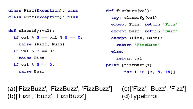 class Fizz(Exception): pass
class Buzz(Exception): pass
!
def classify(val):
if val % 3 == val % 5 == 0:
raise (Fizz, Buzz)
if val % 3 == 0:
raise Fizz
if val % 5 == 0:
raise Buzz
def fizzbuzz(val):
try: classify(val)
except Fizz: return 'Fizz'
except Buzz: return 'Buzz'
except (Fizz, Buzz):
return 'FizzBuzz'
else:
return val
print [fizzbuzz(i)
for i in [3, 5, 15]]
(a)['FizzBuzz', 'FizzBuzz', 'FizzBuzz']
(b)['Fizz', 'Buzz', 'FizzBuzz']
(c)['Fizz', 'Buzz', 'Fizz']
(d)TypeError
