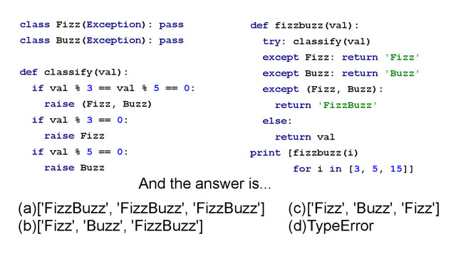 class Fizz(Exception): pass
class Buzz(Exception): pass
!
def classify(val):
if val % 3 == val % 5 == 0:
raise (Fizz, Buzz)
if val % 3 == 0:
raise Fizz
if val % 5 == 0:
raise Buzz
def fizzbuzz(val):
try: classify(val)
except Fizz: return 'Fizz'
except Buzz: return 'Buzz'
except (Fizz, Buzz):
return 'FizzBuzz'
else:
return val
print [fizzbuzz(i)
for i in [3, 5, 15]]
(a)['FizzBuzz', 'FizzBuzz', 'FizzBuzz']
(b)['Fizz', 'Buzz', 'FizzBuzz']
(c)['Fizz', 'Buzz', 'Fizz']
(d)TypeError
And the answer is...
