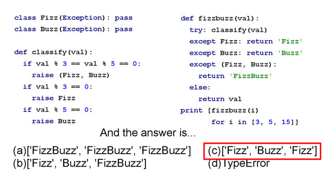 class Fizz(Exception): pass
class Buzz(Exception): pass
!
def classify(val):
if val % 3 == val % 5 == 0:
raise (Fizz, Buzz)
if val % 3 == 0:
raise Fizz
if val % 5 == 0:
raise Buzz
def fizzbuzz(val):
try: classify(val)
except Fizz: return 'Fizz'
except Buzz: return 'Buzz'
except (Fizz, Buzz):
return 'FizzBuzz'
else:
return val
print [fizzbuzz(i)
for i in [3, 5, 15]]
(a)['FizzBuzz', 'FizzBuzz', 'FizzBuzz']
(b)['Fizz', 'Buzz', 'FizzBuzz']
(c)['Fizz', 'Buzz', 'Fizz']
(d)TypeError
And the answer is...
