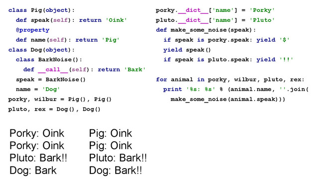 class Pig(object):
def speak(self): return 'Oink'
@property
def name(self): return 'Pig'
class Dog(object):
class BarkNoise():
def __call__(self): return 'Bark'
speak = BarkNoise()
name = 'Dog'
porky, wilbur = Pig(), Pig()
pluto, rex = Dog(), Dog()
porky.__dict__['name'] = 'Porky'
pluto.__dict__['name'] = 'Pluto'
def make_some_noise(speak):
if speak is porky.speak: yield '$'
yield speak()
if speak is pluto.speak: yield '!!'
!
for animal in porky, wilbur, pluto, rex:
print '%s: %s' % (animal.name, ''.join(
make_some_noise(animal.speak)))
Pig: Oink
Pig: Oink
Pluto: Bark!!
Dog: Bark!!
Porky: Oink
Porky: Oink
Pluto: Bark!!
Dog: Bark
