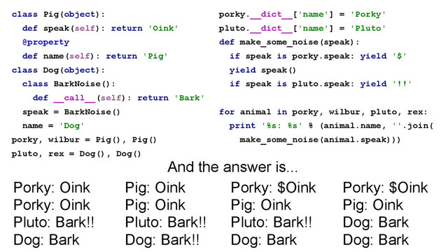 class Pig(object):
def speak(self): return 'Oink'
@property
def name(self): return 'Pig'
class Dog(object):
class BarkNoise():
def __call__(self): return 'Bark'
speak = BarkNoise()
name = 'Dog'
porky, wilbur = Pig(), Pig()
pluto, rex = Dog(), Dog()
porky.__dict__['name'] = 'Porky'
pluto.__dict__['name'] = 'Pluto'
def make_some_noise(speak):
if speak is porky.speak: yield '$'
yield speak()
if speak is pluto.speak: yield '!!'
!
for animal in porky, wilbur, pluto, rex:
print '%s: %s' % (animal.name, ''.join(
make_some_noise(animal.speak)))
Porky: $Oink
Pig: Oink
Pluto: Bark!!
Dog: Bark
Porky: $Oink
Pig: Oink
Dog: Bark
Dog: Bark
Pig: Oink
Pig: Oink
Pluto: Bark!!
Dog: Bark!!
Porky: Oink
Porky: Oink
Pluto: Bark!!
Dog: Bark
And the answer is...
