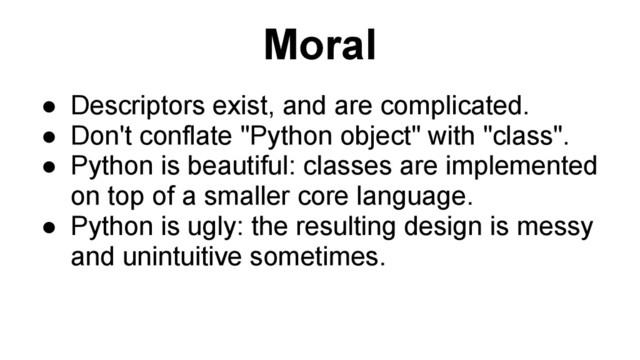 Moral
● Descriptors exist, and are complicated.
● Don't conflate "Python object" with "class".
● Python is beautiful: classes are implemented
on top of a smaller core language.
● Python is ugly: the resulting design is messy
and unintuitive sometimes.
