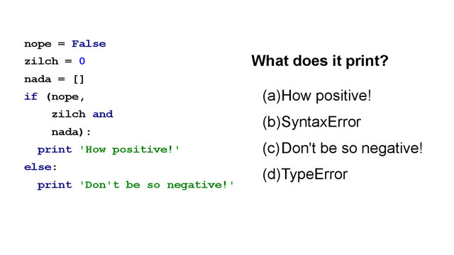 nope = False
zilch = 0
nada = []
if (nope,
zilch and
nada):
print 'How positive!'
else:
print 'Don't be so negative!'
(a)How positive!
(b)SyntaxError
(c)Don't be so negative!
(d)TypeError
What does it print?

