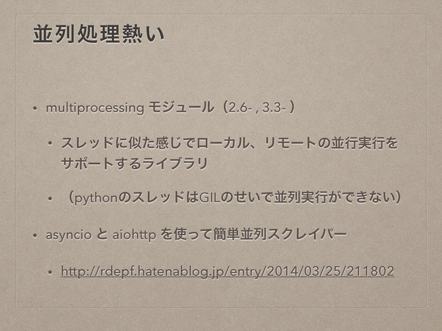 ฒྻॲཧ೤͍
• multiprocessing Ϟδϡʔϧʢ2.6- , 3.3- ʣ
• εϨουʹࣅͨײ͡ͰϩʔΧϧɺϦϞʔτͷฒߦ࣮ߦΛ
αϙʔτ͢ΔϥΠϒϥϦ
• ʢpythonͷεϨου͸GILͷ͍ͤͰฒྻ࣮ߦ͕Ͱ͖ͳ͍ʣ
• asyncio ͱ aiohttp Λ࢖ͬͯ؆୯ฒྻεΫϨΠύʔ
• http://rdepf.hatenablog.jp/entry/2014/03/25/211802
