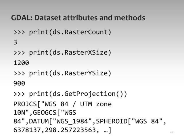 GDAL:	  Dataset	  attributes	  and	  methods	  
>>>	  print(ds.RasterCount)	  
3	  
>>>	  print(ds.RasterXSize)	  
1200	  
>>>	  print(ds.RasterYSize)	  
900	  
>>>	  print(ds.GetProjection())	  
PROJCS["WGS	  84	  /	  UTM	  zone	  
10N",GEOGCS["WGS	  
84",DATUM["WGS_1984",SPHEROID["WGS	  84",
6378137,298.257223563,	  …]	   25	  
