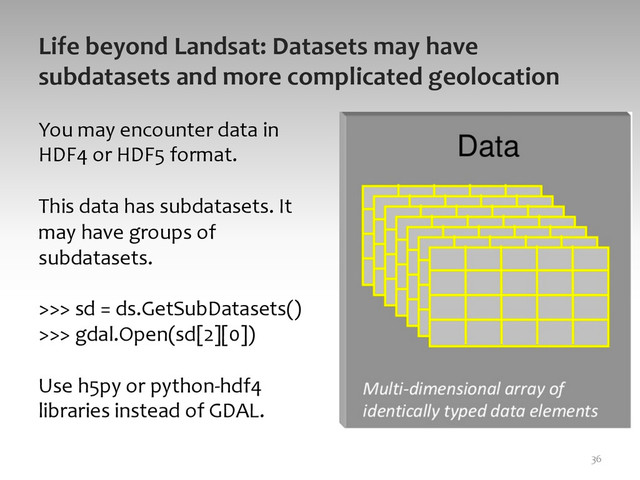 Life	  beyond	  Landsat:	  Datasets	  may	  have	  
subdatasets	  and	  more	  complicated	  geolocation	  
36	  
You	  may	  encounter	  data	  in	  
HDF4	  or	  HDF5	  format.	  
	  
This	  data	  has	  subdatasets.	  It	  
may	  have	  groups	  of	  
subdatasets.	  
	  
>>>	  sd	  =	  ds.GetSubDatasets()	  	  
>>>	  gdal.Open(sd[2][0])	  
	  
Use	  h5py	  or	  python-­‐hdf4	  
libraries	  instead	  of	  GDAL.	  
