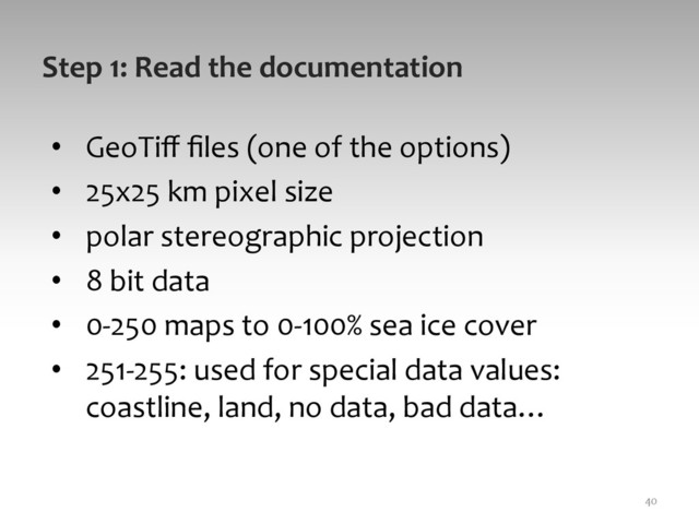 Step	  1:	  Read	  the	  documentation	  
•  GeoTiﬀ	  ﬁles	  (one	  of	  the	  options)	  
•  25x25	  km	  pixel	  size	  
•  polar	  stereographic	  projection	  
•  8	  bit	  data	  
•  0-­‐250	  maps	  to	  0-­‐100%	  sea	  ice	  cover	  
•  251-­‐255:	  used	  for	  special	  data	  values:	  
coastline,	  land,	  no	  data,	  bad	  data…	  
40	  
