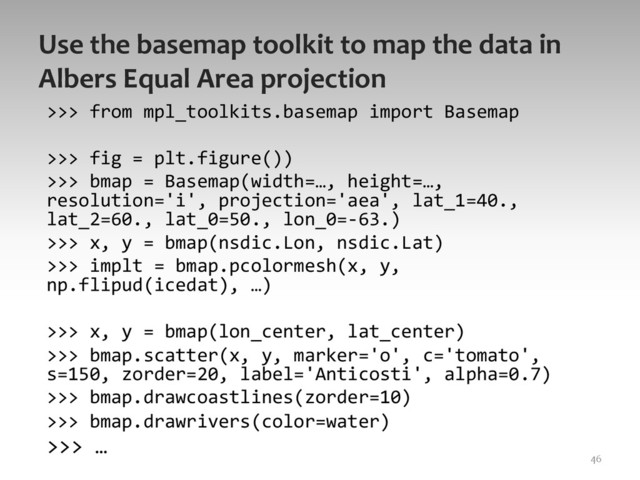 Use	  the	  basemap	  toolkit	  to	  map	  the	  data	  in	  
Albers	  Equal	  Area	  projection	  
>>>	  from	  mpl_toolkits.basemap	  import	  Basemap	  
	  
>>>	  fig	  =	  plt.figure())	  
>>>	  bmap	  =	  Basemap(width=…,	  height=…,	  
resolution='i',	  projection='aea',	  lat_1=40.,	  
lat_2=60.,	  lat_0=50.,	  lon_0=-­‐63.)	  
>>>	  x,	  y	  =	  bmap(nsdic.Lon,	  nsdic.Lat)	  
>>>	  implt	  =	  bmap.pcolormesh(x,	  y,	  
np.flipud(icedat),	  …)	  
	  
>>>	  x,	  y	  =	  bmap(lon_center,	  lat_center)	  
>>>	  bmap.scatter(x,	  y,	  marker='o',	  c='tomato',	  
s=150,	  zorder=20,	  label='Anticosti',	  alpha=0.7)	  
>>>	  bmap.drawcoastlines(zorder=10)	  
>>>	  bmap.drawrivers(color=water)	  
>>>	  …	  	  
46	  
