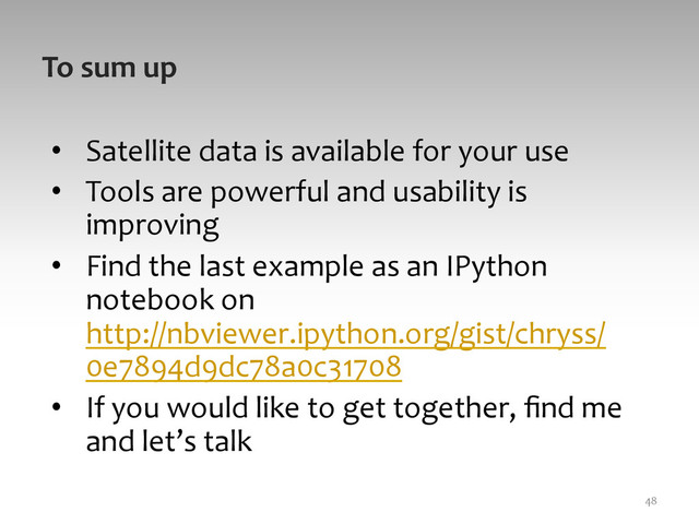 To	  sum	  up	  
•  Satellite	  data	  is	  available	  for	  your	  use	  
•  Tools	  are	  powerful	  and	  usability	  is	  
improving	  
•  Find	  the	  last	  example	  as	  an	  IPython	  
notebook	  on	  
http://nbviewer.ipython.org/gist/chryss/
0e7894d9dc78a0c31708	  	  
•  If	  you	  would	  like	  to	  get	  together,	  ﬁnd	  me	  
and	  let’s	  talk	  
48	  
