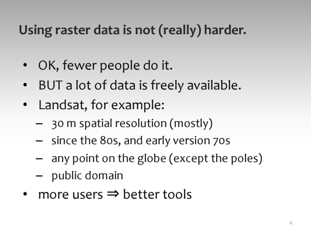 Using	  raster	  data	  is	  not	  (really)	  harder.	  
•  OK,	  fewer	  people	  do	  it.	  	  
•  BUT	  a	  lot	  of	  data	  is	  freely	  available.	  	  
•  Landsat,	  for	  example:	  
–  30	  m	  spatial	  resolution	  (mostly)	  
–  since	  the	  80s,	  and	  early	  version	  70s	  
–  any	  point	  on	  the	  globe	  (except	  the	  poles)	  
–  public	  domain	  
•  more	  users	  ⇒	  better	  tools	  
6	  
