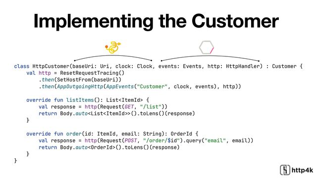 class HttpCustomer(baseUri: Uri, clock: Clock, events: Events, http: HttpHandler) : Customer {


val http = ResetRequestTracing()


.then(SetHostFrom(baseUri))


.then(AppOutgoingHttp(AppEvents("Customer", clock, events), http))


override fun listItems(): List {


val response = http(Request(GET, "/list"))


return Body.auto>
().toLens()(response)


}


override fun order(id: ItemId, email: String): OrderId {


val response = http(Request(POST, "/order/$id").query("email", email))


return Body.auto().toLens()(response)


}


}
Implementing the Customer
