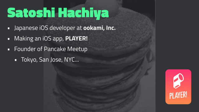 Satoshi Hachiya
• Japanese iOS developer at ookami, Inc.
• Making an iOS app, PLAYER!
• Founder of Pancake Meetup
• Tokyo, San Jose, NYC...
