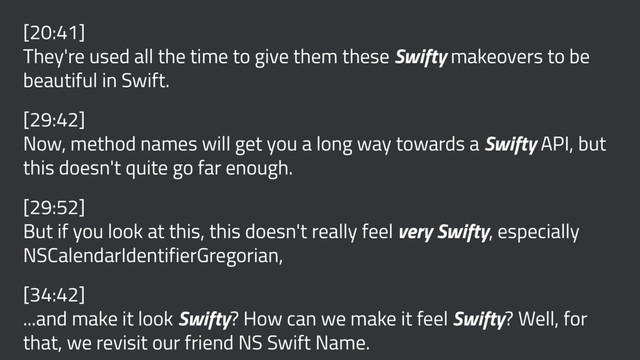 [20:41]
They're used all the time to give them these Swifty makeovers to be
beautiful in Swift.
[29:42]
Now, method names will get you a long way towards a Swifty API, but
this doesn't quite go far enough.
[29:52]
But if you look at this, this doesn't really feel very Swifty, especially
NSCalendarIdentifierGregorian,
[34:42]
...and make it look Swifty? How can we make it feel Swifty? Well, for
that, we revisit our friend NS Swift Name.
