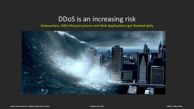DDoS is an increasing risk
Datacenters, DNS infrasctructures and Web Applications get flooded daily
Frankfurt, 28.11.2017
London Web Performance –Lightning Talks Christmas 2017 LINK11 // Oliver Adam
