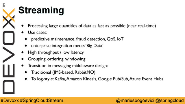 @mariusbogoevici @springcloud
#Devoxx #SpringCloudStream
Streaming
• Processing large quantities of data as fast as possible (near real-time)
• Use cases:
• predictive maintenance, fraud detection, QoS, IoT
• enterprise integration meets ‘Big Data’
• High throughput / low latency
• Grouping, ordering, windowing
• Transition in messaging middleware design:
• Traditional (JMS-based, RabbitMQ)
• To log-style: Kafka, Amazon Kinesis, Google Pub/Sub, Azure Event Hubs
