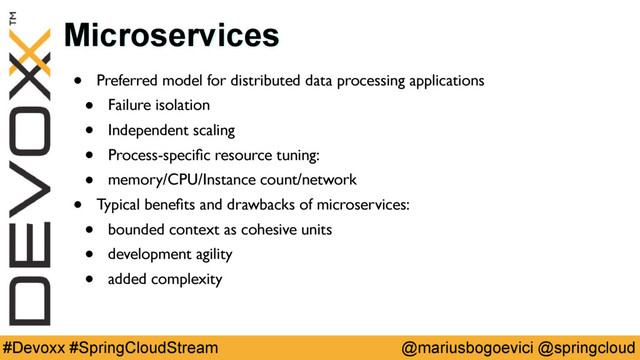 @mariusbogoevici @springcloud
#Devoxx #SpringCloudStream
Microservices
• Preferred model for distributed data processing applications
• Failure isolation
• Independent scaling
• Process-speciﬁc resource tuning:
• memory/CPU/Instance count/network
• Typical beneﬁts and drawbacks of microservices:
• bounded context as cohesive units
• development agility
• added complexity
