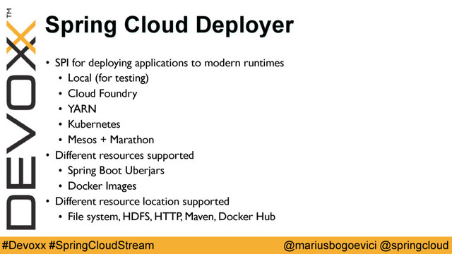 @mariusbogoevici @springcloud
#Devoxx #SpringCloudStream
Spring Cloud Deployer
• SPI for deploying applications to modern runtimes
• Local (for testing)
• Cloud Foundry
• YARN
• Kubernetes
• Mesos + Marathon
• Different resources supported
• Spring Boot Uberjars
• Docker Images
• Different resource location supported
• File system, HDFS, HTTP, Maven, Docker Hub
