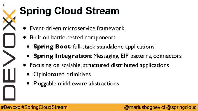 @mariusbogoevici @springcloud
#Devoxx #SpringCloudStream
Spring Cloud Stream
• Event-driven microservice framework
• Built on battle-tested components
• Spring Boot: full-stack standalone applications
• Spring Integration: Messaging, EIP patterns, connectors
• Focusing on scalable, structured distributed applications
• Opinionated primitives
• Pluggable middleware abstractions
